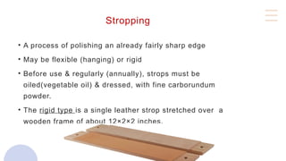 Stropping
• A process of polishing an already fairly sharp edge
• May be flexible (hanging) or rigid
• Before use & regularly (annually), strops must be
oiled(vegetable oil) & dressed, with fine carborundum
powder.
• The rigid type is a single leather strop stretched over a
wooden frame of about 12×2×2 inches.
 