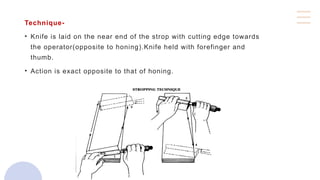 Technique-
• Knife is laid on the near end of the strop with cutting edge towards
the operator(opposite to honing).Knife held with forefinger and
thumb.
• Action is exact opposite to that of honing.
 
