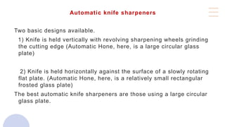 Automatic knife sharpeners
Two basic designs available.
1) Knife is held vertically with revolving sharpening wheels grinding
the cutting edge (Automatic Hone, here, is a large circular glass
plate)
2) Knife is held horizontally against the surface of a slowly rotating
flat plate. (Automatic Hone, here, is a relatively small rectangular
frosted glass plate)
The best automatic knife sharpeners are those using a large circular
glass plate.
 
