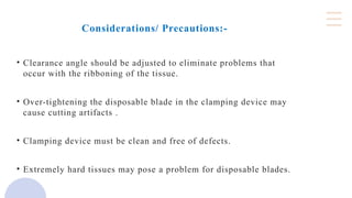 Considerations/ Precautions:-
• Clearance angle should be adjusted to eliminate problems that
occur with the ribboning of the tissue.
• Over-tightening the disposable blade in the clamping device may
cause cutting artifacts .
• Clamping device must be clean and free of defects.
• Extremely hard tissues may pose a problem for disposable blades.
 