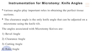 Instrumentation for Microtomy: Knife Angles
 Various angles play important roles in obtaining the perfect tissue
sections.
 The clearance angle is the only knife angle that can be adjusted on a
microtome using the knife tilt.
The angles associated with Microtomy Knives are-
1) Bevel Angle
2) Clearance Angle
3) Cutting Angle
4) Rake Angle
 