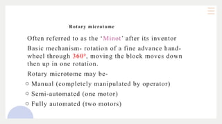 Rotary microtome
Often referred to as the ‘Minot’ after its inventor
Basic mechanism- rotation of a fine advance hand-
wheel through 3600
, moving the block moves down
then up in one rotation.
Rotary microtome may be-
o Manual (completely manipulated by operator)
o Semi-automated (one motor)
o Fully automated (two motors)
 