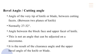 Bevel Angle / Cutting angle
• Angle of the very tip of knife or blade, between cutting
facets. (Between two planes of knife)
• Normally 27-32°.
• Angle between the block face and upper facet of knife.
• This is not an angle that can be adjusted on a
microtome.
• It is the result of the clearance angle and the upper
bevel angle of the knife or blade.
 