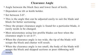 Clearance Angle
• Angle between the block face and lower facet of knife.
• Dependent on tilt or knife holder.
• Set between 3-8°.
• This is the angle that can be adjusted easily to suit the blade and
block for better sectioning.
• Once the proper clearance angle is found for a particular blade, it
rarely needs to be changed.
• Most microtomes using low profile blades cut best when the
clearance angle is set at 5°.
• When the clearance angle is too wide, the tip of the blade will
scrape the block and chatter will result.
• When the clearance angle is too small, the body of the blade will
scrape the block and skipped sections or poor ribboning will
result.
 