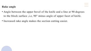 Rake angle
• Angle between the upper bevel of the knife and a line at 90 degrees
to the block surface ,i.e, 90° minus angle of upper facet of knife.
• Increased rake angle makes the section cutting easier.
 