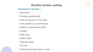 Paraffin section cutting
Equipments required :-
• Microtome
• Floatation(water) bath
• Slide drying oven or hot plate
• Fine pointed or curved forceps
• Sable or camel haired brush
• Scalpel
• Slide rack
• Clean slides
• Teasing needle
• Ice tray
• Chemical resistant pencil or pen
 