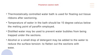 Floatation (water) bath
• Thermostatically controlled water bath is used for floating out tissue
ribbons after sectioning.
• Temperature of water in the bath should be 10 degree celsius below
the melting point of paraffin employed.
• Distilled water may be used to prevent water bubbles from being
trapped under the sections.
• Alcohol or a small drop of detergent may be added to the water to
reduce the surface tension- to flatten out the sections with
ease.water bath used for floating out tissue ribbons after sectioning
 