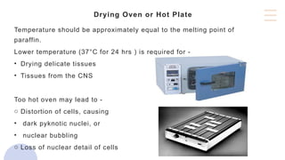 Drying Oven or Hot Plate
Temperature should be approximately equal to the melting point of
paraffin.
Lower temperature (37°C for 24 hrs ) is required for -
• Drying delicate tissues
• Tissues from the CNS
Too hot oven may lead to -
o Distortion of cells, causing
• dark pyknotic nuclei, or
• nuclear bubbling
o Loss of nuclear detail of cells
 