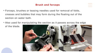 Brush and forceps
• Forceps, brushes or teasing needles used for removal of folds,
creases and bubbles that may form during the floating out of the
section on water bath.
• Also used for manipulating the section as it passes across the edge
of the blade.
 