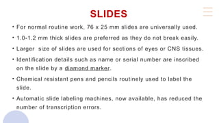 SLIDES
• For normal routine work, 76 x 25 mm slides are universally used.
• 1.0-1.2 mm thick slides are preferred as they do not break easily.
• Larger size of slides are used for sections of eyes or CNS tissues.
• Identification details such as name or serial number are inscribed
on the slide by a diamond marker.
• Chemical resistant pens and pencils routinely used to label the
slide.
• Automatic slide labeling machines, now available, has reduced the
number of transcription errors.
 