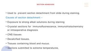 SECTION ADHESIVES
• Used to prevent section detachment from slide during staining.
Causes of section detachment –
• Exposure to strong alkali solutions during staining
• Cryostat sections for immunofluorescence, immunohistochemistry
or intraoperative diagnosis
• CNS tissues
• Decalcified tissues.
• Tissues containing blood and mucus.
• Sections submitted to extreme temperatures.
 