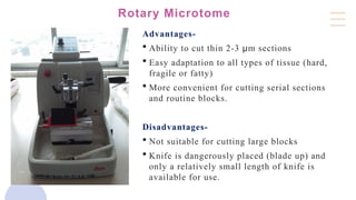 Rotary Microtome
Advantages-
 Ability to cut thin 2-3 µm sections
 Easy adaptation to all types of tissue (hard,
fragile or fatty)
 More convenient for cutting serial sections
and routine blocks.
Disadvantages-
 Not suitable for cutting large blocks
 Knife is dangerously placed (blade up) and
only a relatively small length of knife is
available for use.
 