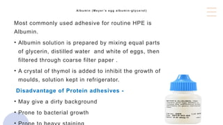 A l b u m i n ( M e y e r ’s e g g a l b u m i n - g l y c e r o l )
Most commonly used adhesive for routine HPE is
Albumin.
• Albumin solution is prepared by mixing equal parts
of glycerin, distilled water and white of eggs, then
filtered through coarse filter paper .
• A crystal of thymol is added to inhibit the growth of
moulds, solution kept in refrigerator.
Disadvantage of Protein adhesives -
• May give a dirty background
• Prone to bacterial growth
 