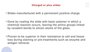 Charged or plus slides
• Slides manufactured with a permanent positive charge.
• Done by coating the slide with basic polymer in which a
chemical reaction occurs, leaving the amino groups linked
by covalent bonds to silicon atoms of the glass.
• Proven to be superior in their resistance to cell and tissue
loss during staining or pre-treatments such as enzyme and
antigen retrieval.
 
