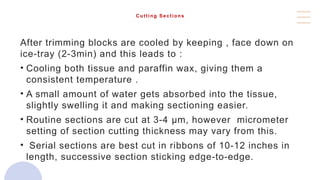 Cutting Sections
After trimming blocks are cooled by keeping , face down on
ice-tray (2-3min) and this leads to :
• Cooling both tissue and paraffin wax, giving them a
consistent temperature .
• A small amount of water gets absorbed into the tissue,
slightly swelling it and making sectioning easier.
• Routine sections are cut at 3-4 μm, however micrometer
setting of section cutting thickness may vary from this.
• Serial sections are best cut in ribbons of 10-12 inches in
length, successive section sticking edge-to-edge.
 