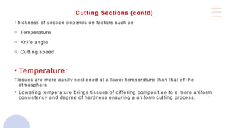 Cutting Sections (contd)
Thickness of section depends on factors such as-
o Temperature
o Knife angle
o Cutting speed
• Temperature:
Tissues are more easily sectioned at a lower temperature than that of the
atmosphere.
• Lowering temperature brings tissues of differing composition to a more uniform
consistency and degree of hardness ensuring a uniform cutting process.
 