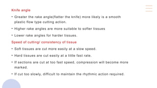Knife angle
• Greater the rake angle(flatter the knife) more likely is a smooth
plastic flow type cutting action.
• Higher rake angles are more suitable to softer tissues
• Lower rake angles for harder tissues.
Speed of cutting/ consistency of tissue
• Soft tissues are cut more easily at a slow speed.
• Hard tissues are cut easily at a little fast rate.
• If sections are cut at too fast speed, compression will become more
marked.
• If cut too slowly, difficult to maintain the rhythmic action required.
 