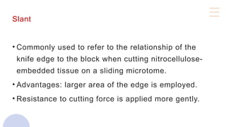 Slant
• Commonly used to refer to the relationship of the
knife edge to the block when cutting nitrocellulose-
embedded tissue on a sliding microtome.
• Advantages: larger area of the edge is employed.
• Resistance to cutting force is applied more gently.
 