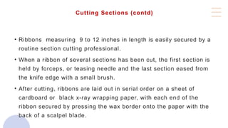 Cutting Sections (contd)
• Ribbons measuring 9 to 12 inches in length is easily secured by a
routine section cutting professional.
• When a ribbon of several sections has been cut, the first section is
held by forceps, or teasing needle and the last section eased from
the knife edge with a small brush.
• After cutting, ribbons are laid out in serial order on a sheet of
cardboard or black x-ray wrapping paper, with each end of the
ribbon secured by pressing the wax border onto the paper with the
back of a scalpel blade.
 