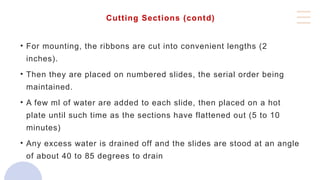 Cutting Sections (contd)
• For mounting, the ribbons are cut into convenient lengths (2
inches).
• Then they are placed on numbered slides, the serial order being
maintained.
• A few ml of water are added to each slide, then placed on a hot
plate until such time as the sections have flattened out (5 to 10
minutes)
• Any excess water is drained off and the slides are stood at an angle
of about 40 to 85 degrees to drain
 