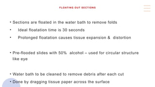 FLOATING OUT SECTIONS
• Sections are floated in the water bath to remove folds
• Ideal floatation time is 30 seconds
• Prolonged floatation causes tissue expansion & distortion
• Pre-flooded slides with 50% alcohol – used for circular structure
like eye
• Water bath to be cleaned to remove debris after each cut
• Done by dragging tissue paper across the surface
 
