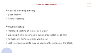 CUTTING HARD TISSUES
 Causes of cutting difficulty -
o poor-fixation
o over processing
Troubleshooting -
o Prolonged soaking of the block in water
o Exposing the block surface to running tap water for 30 min
o Reduction in knife slant may yield result
o Lastly softening agents may be used on the surface of the block.
 