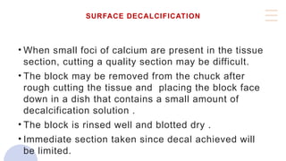 SURFACE DECALCIFICATION
• When small foci of calcium are present in the tissue
section, cutting a quality section may be difficult.
• The block may be removed from the chuck after
rough cutting the tissue and placing the block face
down in a dish that contains a small amount of
decalcification solution .
• The block is rinsed well and blotted dry .
• Immediate section taken since decal achieved will
be limited.
 