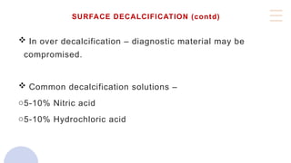 SURFACE DECALCIFICATION (contd)
 In over decalcification – diagnostic material may be
compromised.
 Common decalcification solutions –
o5-10% Nitric acid
o5-10% Hydrochloric acid
 
