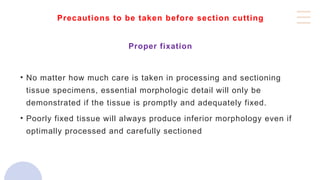 Precautions to be taken before section cutting
Proper fixation
• No matter how much care is taken in processing and sectioning
tissue specimens, essential morphologic detail will only be
demonstrated if the tissue is promptly and adequately fixed.
• Poorly fixed tissue will always produce inferior morphology even if
optimally processed and carefully sectioned
 