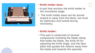 • Knife holder base:
• A part that anchors the knife holder to
the microtome stage.
• The knife holder base can be moved
toward or away from the block, but must
be stationary and locked during
microtomy.
• Knife holder:
• This part is comprised of several
components including the blade clamp
that holds the blade, the knife tilt for
adjusting the knife angle, and the face
plate that guides the ribbons away from
the blade and towards the operator.
 