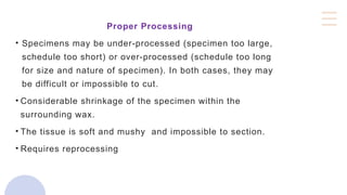 Proper Processing
• Specimens may be under-processed (specimen too large,
schedule too short) or over-processed (schedule too long
for size and nature of specimen). In both cases, they may
be difficult or impossible to cut.
• Considerable shrinkage of the specimen within the
surrounding wax.
• The tissue is soft and mushy and impossible to section.
• Requires reprocessing
 