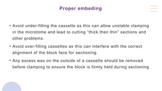 Proper embeding
• Avoid under-filling the cassette as this can allow unstable clamping
in the microtome and lead to cutting “thick then thin” sections and
other problems.
• Avoid over-filling cassettes as this can interfere with the correct
alignment of the block face for sectioning.
• Any excess wax on the outside of a cassette should be removed
before clamping to ensure the block is firmly held during sectioning
 