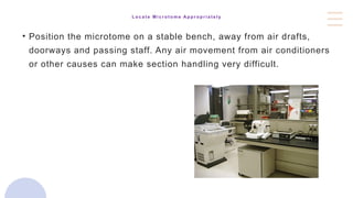 L o c a t e M i c r o t o m e A p p r o p r i a t e l y
• Position the microtome on a stable bench, away from air drafts,
doorways and passing staff. Any air movement from air conditioners
or other causes can make section handling very difficult.
 