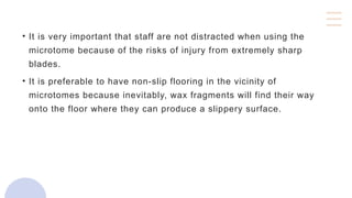 • It is very important that staff are not distracted when using the
microtome because of the risks of injury from extremely sharp
blades.
• It is preferable to have non-slip flooring in the vicinity of
microtomes because inevitably, wax fragments will find their way
onto the floor where they can produce a slippery surface.
 