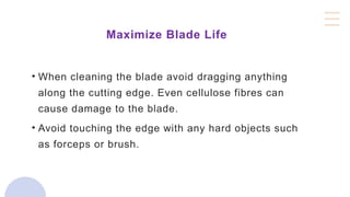 Maximize Blade Life
• When cleaning the blade avoid dragging anything
along the cutting edge. Even cellulose fibres can
cause damage to the blade.
• Avoid touching the edge with any hard objects such
as forceps or brush.
 