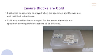 Ensure Blocks are Cold
• Sectioning is generally improved when the specimen and the wax are
well matched in hardness.
• Cold wax provides better support for the harder elements in a
specimen allowing thinner sections to be obtained.
 