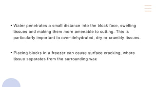 • Water penetrates a small distance into the block face, swelling
tissues and making them more amenable to cutting. This is
particularly important to over-dehydrated, dry or crumbly tissues.
• Placing blocks in a freezer can cause surface cracking, where
tissue separates from the surrounding wax
 