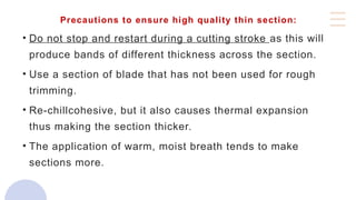 Precautions to ensure high quality thin section:
• Do not stop and restart during a cutting stroke as this will
produce bands of different thickness across the section.
• Use a section of blade that has not been used for rough
trimming.
• Re-chillcohesive, but it also causes thermal expansion
thus making the section thicker.
• The application of warm, moist breath tends to make
sections more.
 
