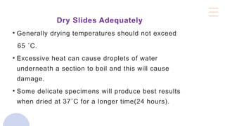 Dry Slides Adequately
• Generally drying temperatures should not exceed
65 ˚C.
• Excessive heat can cause droplets of water
underneath a section to boil and this will cause
damage.
• Some delicate specimens will produce best results
when dried at 37˚C for a longer time(24 hours).
 