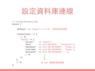 設定資料庫連線
//	
  config/database.php	
  
return	
  [	
  
	
   'default'	
  =>	
  'mysql',	
  
	
   'connections'	
  =>	
  [	
  
	
   	
   //	
  略	
  
	
   	
   'mysql'	
  =>	
  [	
  
	
   	
   	
   'driver'	
  	
  	
  	
  =>	
  'mysql',	
  
	
   	
   	
   'host'	
  	
  	
  	
  	
  	
  =>	
  env('DB_HOST',	
  'localhost'),	
  
	
   	
   	
   'database'	
  	
  =>	
  env('DB_DATABASE',	
  'forge'),	
  
	
   	
   	
   'username'	
  	
  =>	
  env('DB_USERNAME',	
  'forge'),	
  
	
   	
   	
   'password'	
  	
  =>	
  env('DB_PASSWORD',	
  ''),	
  
	
   	
   	
   //	
  略	
  
	
   	
   ],	
  
	
   ],	
  
	
   //	
  略	
  
];
預設使⽤用的連線
從	
  env	
  檔讀取環境變數
 