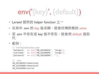 env('{key}', {default})
• Laravel 提供的 helper function 之⼀一
• 在其中 .env 的 key 值名稱，就會回傳對應的 value
• 若 .env 不存在或 key 值不存在，就會⽤用 default 值取
代
• 範例：
//	
  config/database.php	
  
'database'	
  	
  =>	
  env('DB_DATABASE',	
  'forge'),	
  
'username'	
  	
  =>	
  env('DB_USERNAME',	
  'forge'),	
  
'password'	
  	
  =>	
  env('DB_PASSWORD',	
  ''),
//	
  .env	
  
DB_DATABASE=homestead	
  
DB_USERNAME=homestead	
  
DB_PASSWORD=secret
 