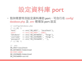 設定資料庫 port
• 假如需要特別設定資料庫的 port，可⾃自⾏行在 conﬁg/
database.php 及 .env 裡增加 port 設定
//	
  config/database.php	
  
/*	
  以上略	
  */	
  
'host'	
  	
  	
  	
  	
  	
  =>	
  env('DB_HOST',	
  'localhost'),	
  
'port'	
  	
  	
  	
  	
  	
  =>	
  env('DB_PORT',	
  3306),	
  
'database'	
  	
  =>	
  env('DB_DATABASE',	
  'forge'),	
  
'username'	
  	
  =>	
  env('DB_USERNAME',	
  'forge'),	
  
'password'	
  	
  =>	
  env('DB_PASSWORD',	
  ''),	
  
/*	
  以下略	
  */
//	
  .env	
  
DB_HOST=localhost	
  
DB_DATABASE=homestead	
  
DB_PORT=8889	
  
DB_USERNAME=homestead	
  
DB_PASSWORD=secret
 