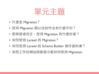 單元主題
• 什麼是 Migration？
• 使⽤用 Migration 跟以往的作法有什麼不同？
• 對開發者⽽而⾔言，使⽤用 Migration 有什麼好處？
• 如何使⽤用 Laravel 的 Migration？
• 如何使⽤用 Laravel 的 Schema Builder 操作資料庫？
• 依照⼯工作坊網站規劃書⽰示範如何使⽤用 Migration
 