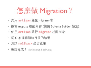 怎麼做 Migration？
• 先⽤用 artisan 產⽣生 migrate 檔
• 撰寫 migrate 檔的內容 (使⽤用 Schema Builder 類別)
• 使⽤用 artisan 執⾏行 migrate 相關指令
• 從 GUI 裡確認執⾏行後的結果
• 測試 rollback 是否正確
• 確認完成！ (commit 到版本控制系統)
 
