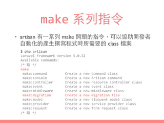 make 系列指令
• artisan 有⼀一系列 make 開頭的指令，可以協助開發者
⾃自動化的產⽣生撰寫程式時所需要的 class 檔案
$	
  php	
  artisan	
  
Laravel	
  Framework	
  version	
  5.0.32	
  
Available	
  commands:	
  
/*	
  略	
  */	
  
make	
  
	
  make:command	
  	
  	
  	
  	
  	
  	
  	
  	
  Create	
  a	
  new	
  command	
  class	
  
	
  make:console	
  	
  	
  	
  	
  	
  	
  	
  	
  Create	
  a	
  new	
  Artisan	
  command	
  
	
  make:controller	
  	
  	
  	
  	
  	
  Create	
  a	
  new	
  resource	
  controller	
  class	
  
	
  make:event	
  	
  	
  	
  	
  	
  	
  	
  	
  	
  	
  Create	
  a	
  new	
  event	
  class	
  
	
  make:middleware	
  	
  	
  	
  	
  	
  Create	
  a	
  new	
  middleware	
  class	
  
	
  make:migration	
  	
  	
  	
  	
  	
  	
  Create	
  a	
  new	
  migration	
  file	
  
	
  make:model	
  	
  	
  	
  	
  	
  	
  	
  	
  	
  	
  Create	
  a	
  new	
  Eloquent	
  model	
  class	
  
	
  make:provider	
  	
  	
  	
  	
  	
  	
  	
  Create	
  a	
  new	
  service	
  provider	
  class	
  
	
  make:request	
  	
  	
  	
  	
  	
  	
  	
  	
  Create	
  a	
  new	
  form	
  request	
  class	
  
/*	
  略	
  */
 