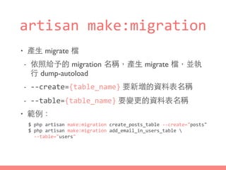 artisan	
  make:migration
• 產⽣生 migrate 檔
- 依照給予的 migration 名稱，產⽣生 migrate 檔，並執
⾏行 dump-autoload
- -­‐-­‐create={table_name} 要新增的資料表名稱
- -­‐-­‐table={table_name} 要變更的資料表名稱
• 範例：
$	
  php	
  artisan	
  make:migration	
  create_posts_table	
  -­‐-­‐create="posts"	
  
$	
  php	
  artisan	
  make:migration	
  add_email_in_users_table	
  	
  
	
  	
  -­‐-­‐table="users"
 