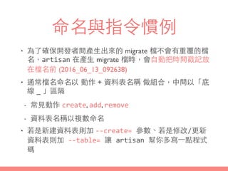命名與指令慣例
• 為了確保開發者間產⽣生出來的 migrate 檔不會有重覆的檔
名，artisan 在產⽣生 migrate 檔時，會⾃自動把時間戳記放
在檔名前 (2016_06_13_092638)
• 通常檔名命名以 動作 + 資料表名稱 做組合，中間以「底
線 _ 」區隔
- 常⾒見動作 create, add, remove
- 資料表名稱以複數命名
• 若是新建資料表則加 -­‐-­‐create=	
  參數、若是修改/更新
資料表則加	
  -­‐-­‐table=	
  讓	
  artisan	
  幫你多寫⼀一點程式
碼
 