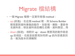 Migrate 檔結構
• ⼀一個 Migrate 檔裡⼀一定實作兩個 method：
- up (前進)：在這個 method 裡，⽤用 Schema Builder
撰寫要對資料庫做的動作，如新增、刪除、重新命
名資料表；修改資料表的欄位名稱、資料類型…等
- down (後退)：相對於 up，down 裡要寫的動作就是
up 的相反，也就是說要寫如何將 up 的內容還原回
去，做為版本回溯機制
 
