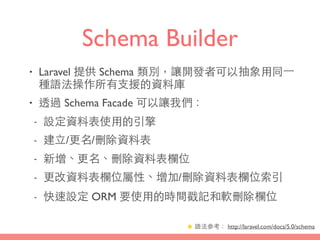 Schema Builder
• Laravel 提供 Schema 類別，讓開發者可以抽象⽤用同⼀一
種語法操作所有⽀支援的資料庫
• 透過 Schema Facade 可以讓我們：
- 設定資料表使⽤用的引擎
- 建⽴立/更名/刪除資料表
- 新增、更名、刪除資料表欄位
- 更改資料表欄位屬性、增加/刪除資料表欄位索引
- 快速設定 ORM 要使⽤用的時間戳記和軟刪除欄位
★ 語法參考： http://laravel.com/docs/5.0/schema
 