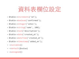 資料表欄位設定
• $table-­‐>increments('id');	
  
• $table-­‐>boolean('confirmed');	
  
• $table-­‐>integer('votes');	
  
• $table-­‐>string('name',	
  100);	
  
• $table-­‐>text('description');	
  
• $table-­‐>date('created_at');	
  
• $table-­‐>dateTime('created_at');	
  
• $table-­‐>timestamp('added_on');	
  
• -­‐>nullable()	
  
• -­‐>default($value)	
  
• -­‐>unsigned()
 